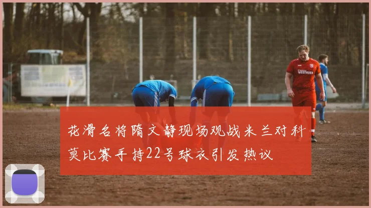 花滑名将隋文静现场观战米兰对科莫比赛手持22号球衣引发热议