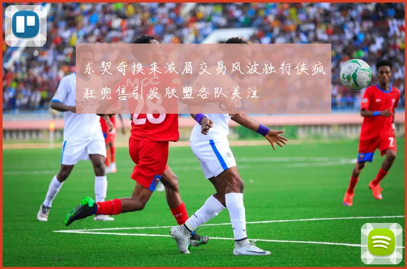 东契奇换来浓眉交易风波独行侠疯狂兜售引发联盟各队关注