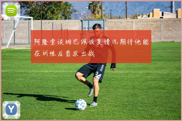 阿隆索谈姆巴佩恢复情况期待他能在训练后首发出战