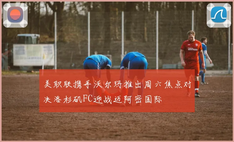 美职联携手沃尔玛推出周六焦点对决洛杉矶FC迎战迈阿密国际