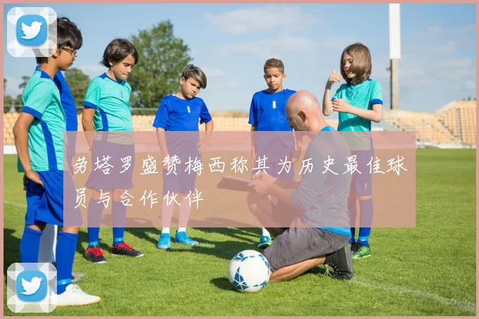 劳塔罗盛赞梅西称其为历史最佳球员与合作伙伴