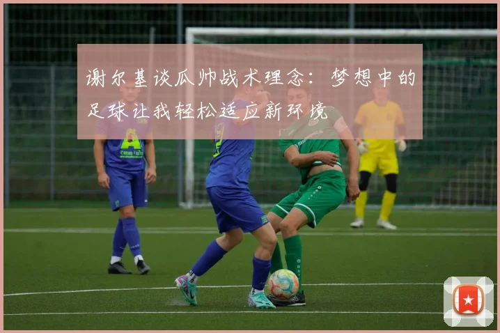 谢尔基谈瓜帅战术理念：梦想中的足球让我轻松适应新环境