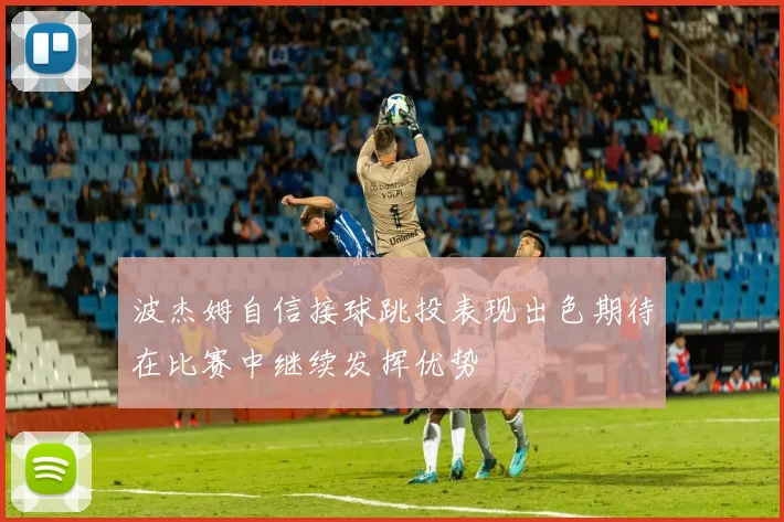 波杰姆自信接球跳投表现出色期待在比赛中继续发挥优势