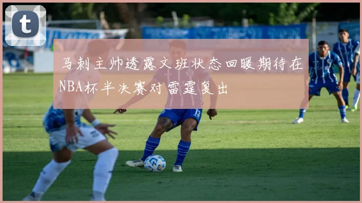 马刺主帅透露文班状态回暖期待在NBA杯半决赛对雷霆复出
