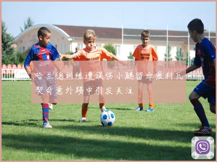 哈兰德训练遭误伤小腿留血痕科瓦契奇意外踢中引发关注
