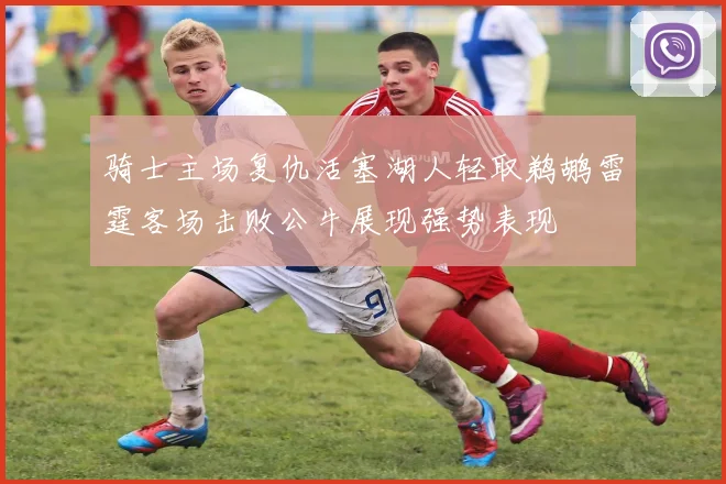 骑士主场复仇活塞湖人轻取鹈鹕雷霆客场击败公牛展现强势表现