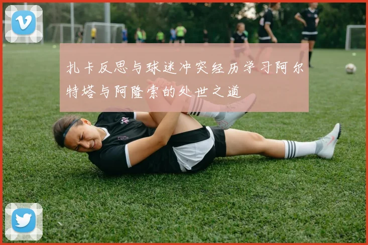 扎卡反思与球迷冲突经历学习阿尔特塔与阿隆索的处世之道