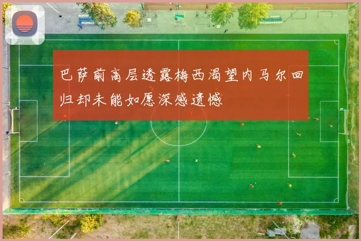 巴萨前高层透露梅西渴望内马尔回归却未能如愿深感遗憾