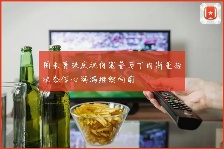 国米晋级庆祝何塞普马丁内斯重拾状态信心满满继续向前