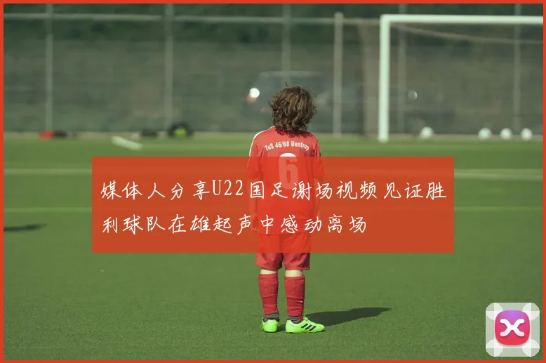 媒体人分享U22国足谢场视频见证胜利球队在雄起声中感动离场