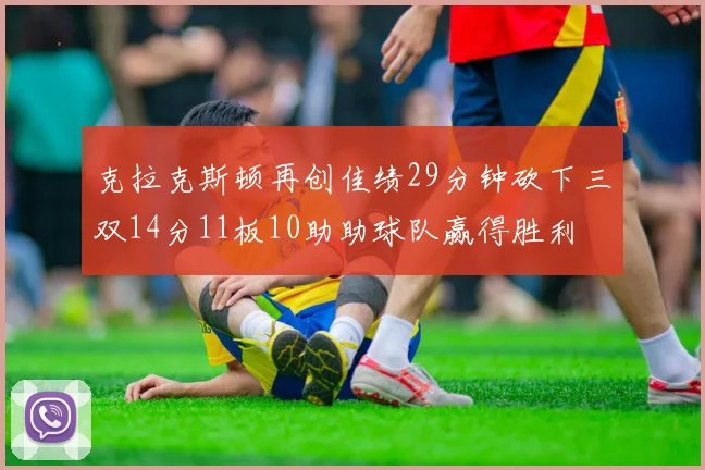 克拉克斯顿再创佳绩29分钟砍下三双14分11板10助助球队赢得胜利