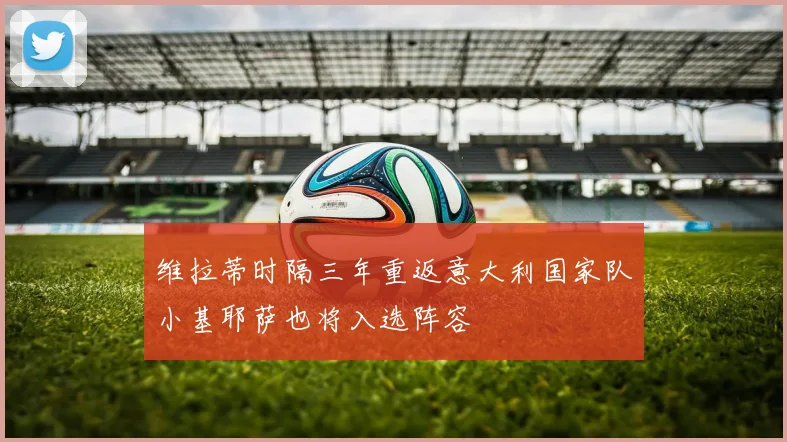 维拉蒂时隔三年重返意大利国家队小基耶萨也将入选阵容
