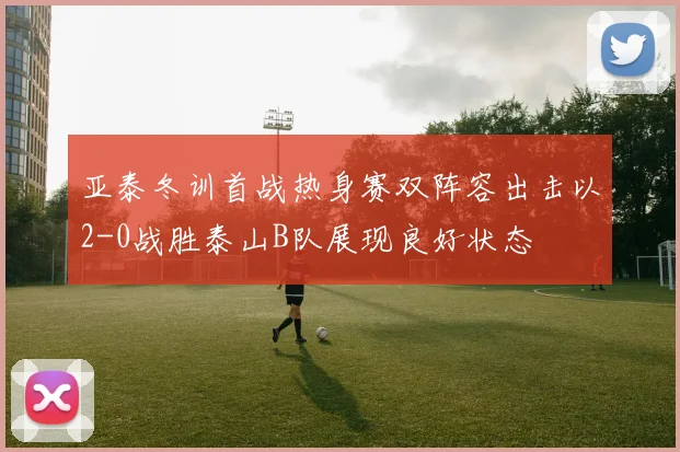 亚泰冬训首战热身赛双阵容出击以2-0战胜泰山B队展现良好状态