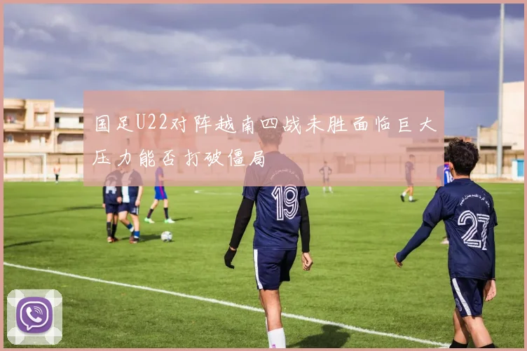国足U22对阵越南四战未胜面临巨大压力能否打破僵局