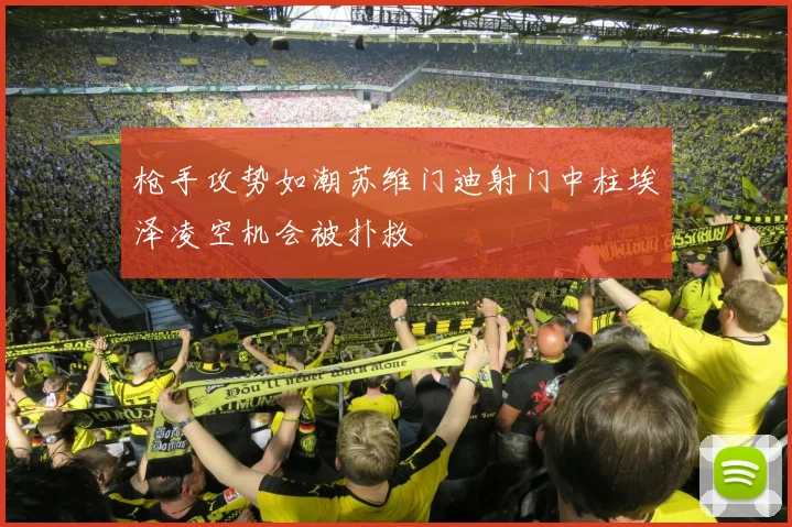 枪手攻势如潮苏维门迪射门中柱埃泽凌空机会被扑救