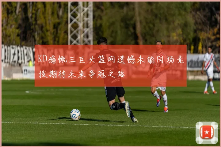 KD感慨三巨头篮网遗憾未能同场竞技期待未来争冠之路