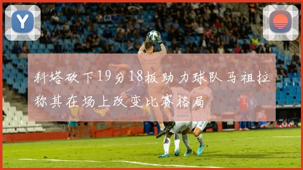 科塔砍下19分18板助力球队马祖拉称其在场上改变比赛格局